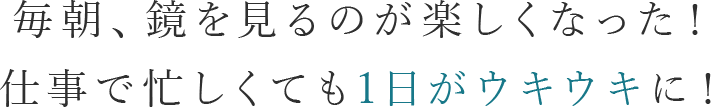 毎朝、鏡を見るのが楽しくなった！ 仕事で忙しくても1日がウキウキに！